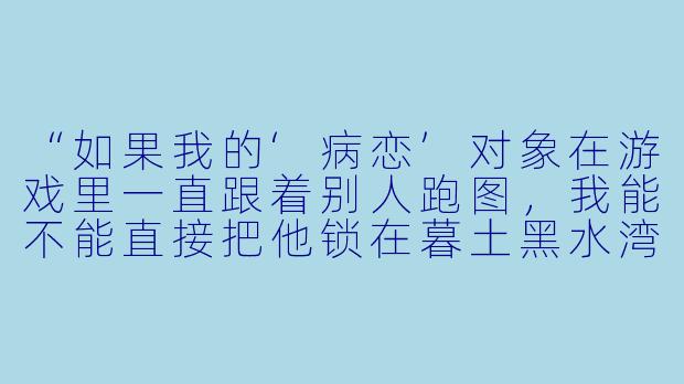 “如果我的‘病恋’对象在游戏里一直跟着别人跑图，我能不能直接把他锁在暮土黑水湾，用椅子卡住他，让他只能看着我？”