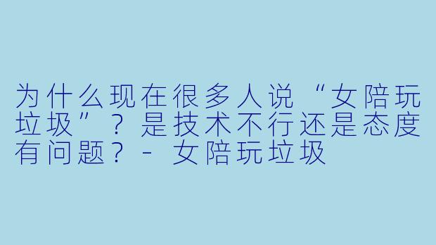 为什么现在很多人说“女陪玩垃圾”？是技术不行还是态度有问题？-女陪玩垃圾