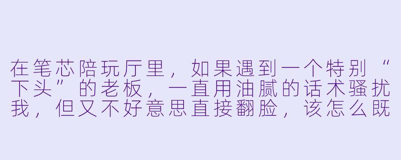 在笔芯陪玩厅里,如果遇到一个特别“下头”的老板,一直用油腻的话术骚扰我,但又不好意思直接翻脸,该怎么既保住饭碗又不委屈自己?-笔芯陪玩厅