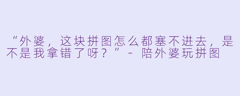 “外婆,这块拼图怎么都塞不进去,是不是我拿错了呀?”-陪外婆玩拼图