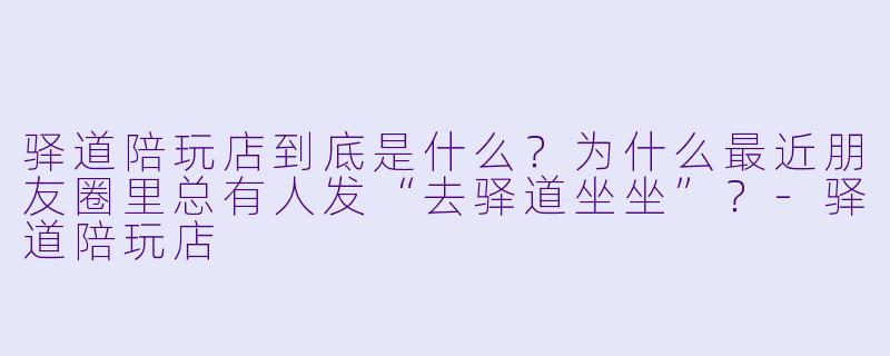 驿道陪玩店到底是什么？为什么最近朋友圈里总有人发“去驿道坐坐”？-驿道陪玩店