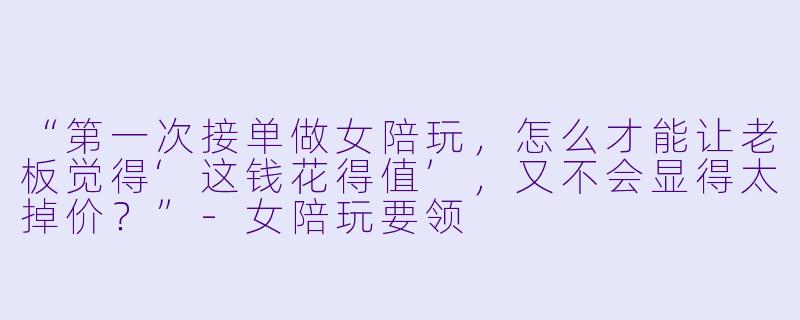 “第一次接单做女陪玩，怎么才能让老板觉得‘这钱花得值’，又不会显得太掉价？”-女陪玩要领