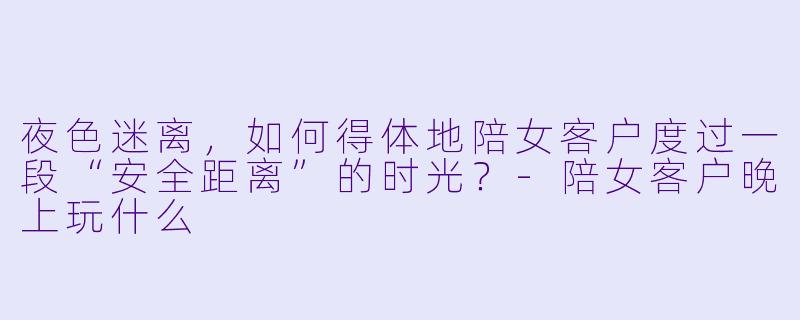 夜X  迷离，如何得体地陪女客户度过一段“安全距离”的时光？-陪女客户晚上玩什么