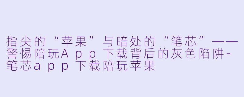 指尖的“苹果”与暗处的“笔芯”——警惕陪玩App下载背后的灰X  陷阱-笔芯app下载陪玩苹果