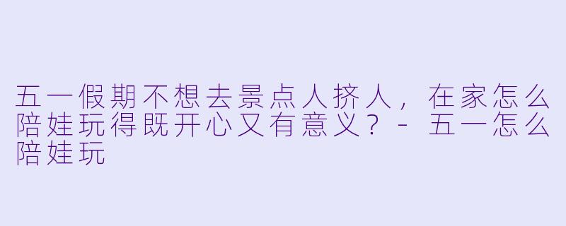 五一假期不想去景点人挤人，在家怎么陪娃玩得既开心又有意义？-五一怎么陪娃玩