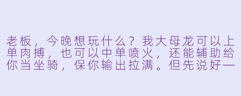 老板,今晚想玩什么?我大母龙可以上单肉搏,也可以中单喷火,还能辅助给你当坐骑,保你输出拉满。但先说好——我喷火的时候,你走位别踩我尾巴,不然团战输了我不背锅。😏-大母龙的陪玩