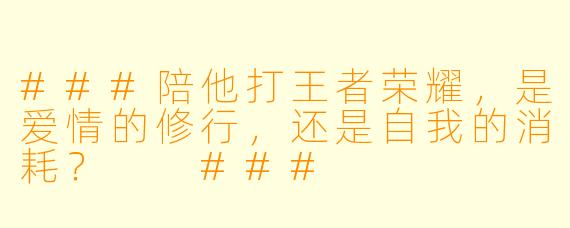 ###陪他打王者荣耀,是爱情的修行,还是自我的消耗?
###