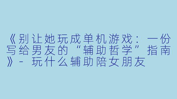 《别让她玩成单机游戏：一份写给男友的“辅助哲学”指南》-玩什么辅助陪女朋友