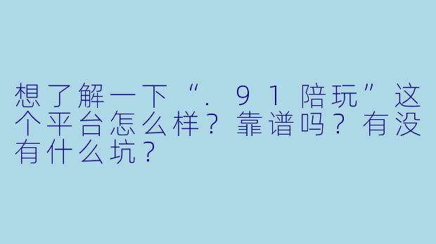 想了解一下“.91陪玩”这个平台怎么样?靠谱吗?有没有什么坑?