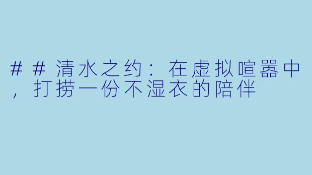 ##清水之约:在虚拟喧嚣中,打捞一份不湿衣的陪伴