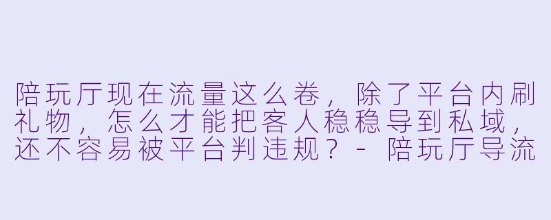 陪玩厅现在流量这么卷，除了平台内刷礼物，怎么才能把客人稳稳导到私域，还不容易被平台判违规？-陪玩厅导流