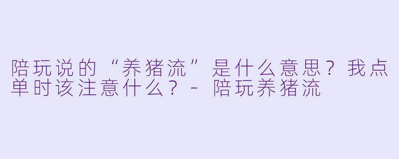 陪玩说的“养猪流”是什么意思？我点单时该注意什么？-陪玩养猪流