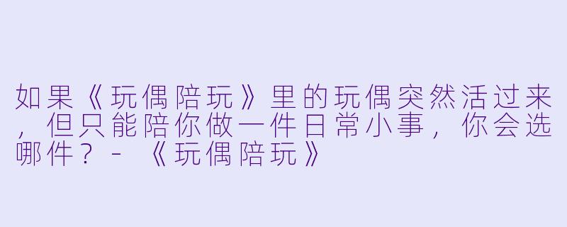 如果《玩偶陪玩》里的玩偶突然活过来,但只能陪你做一件日常小事,你会选哪件?-《玩偶陪玩》