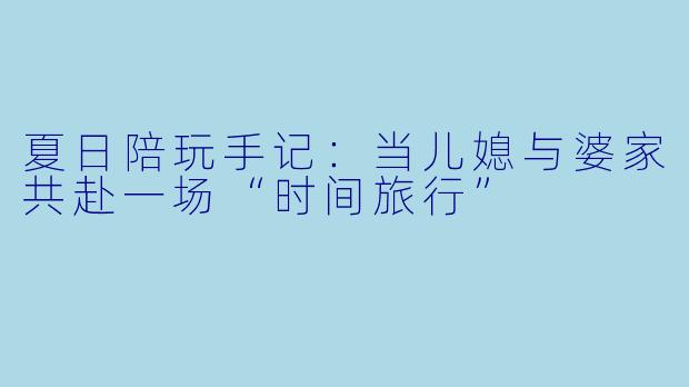 夏日陪玩手记:当儿媳与婆家共赴一场“时间旅行”