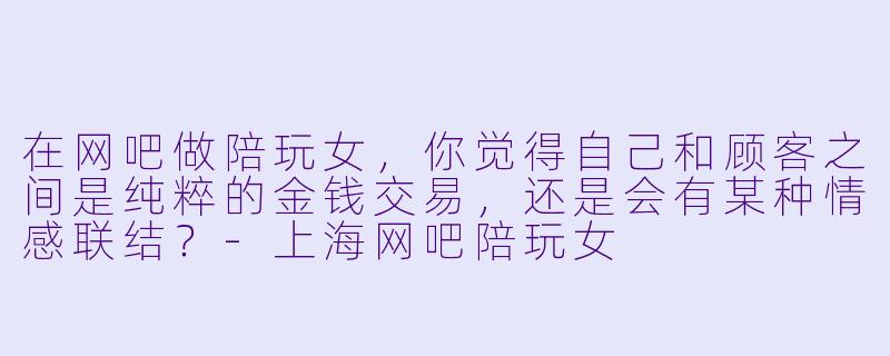 在网吧做陪玩女,你觉得自己和顾客之间是纯粹的金钱交易,还是会有某种情感联结?-上海网吧陪玩女