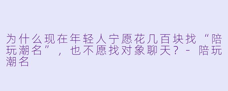 为什么现在年轻人宁愿花几百块找“陪玩潮名”，也不愿找对象聊天？-陪玩潮名