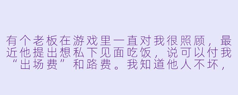 有个老板在游戏里一直对我很照顾,最近他提出想私下见面吃饭,说可以付我“出场费”和路费。我知道他人不坏,但真的不想去,又怕拒绝后失去这个常客。我该怎么拒绝才不伤和气?-陪玩如何拒绝私下见面