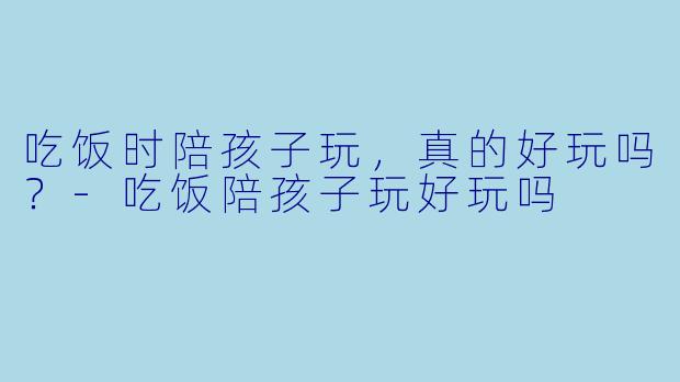 吃饭时陪孩子玩，真的好玩吗？-吃饭陪孩子玩好玩吗