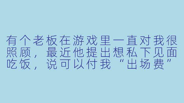 有个老板在游戏里一直对我很照顾,最近他提出想私下见面吃饭,说可以付我“出场费”和路费。我知道他人不坏,但真的不想去,又怕拒绝后失去这个常客。我该怎么拒绝才不伤和气?