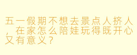 五一假期不想去景点人挤人，在家怎么陪娃玩得既开心又有意义？