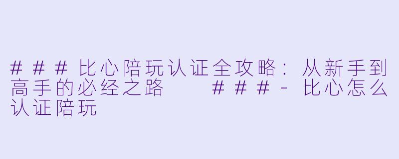 ###比心陪玩认证全攻略:从新手到高手的必经之路
###-比心怎么认证陪玩