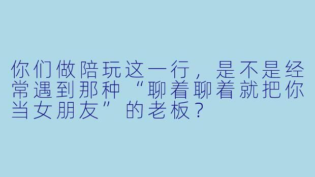 你们做陪玩这一行,是不是经常遇到那种“聊着聊着就把你当女朋友”的老板?