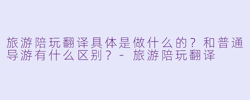 旅游陪玩翻译具体是做什么的？和普通导游有什么区别？-旅游陪玩翻译