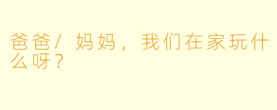 爸爸/妈妈，我们在家玩什么呀？