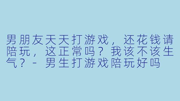 男朋友天天打游戏,还花钱请陪玩,这正常吗?我该不该生气?-男生打游戏陪玩好吗