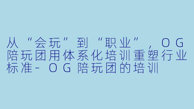 从“会玩”到“职业”，OG陪玩团用体系化培训重塑行业标准-OG陪玩团的培训