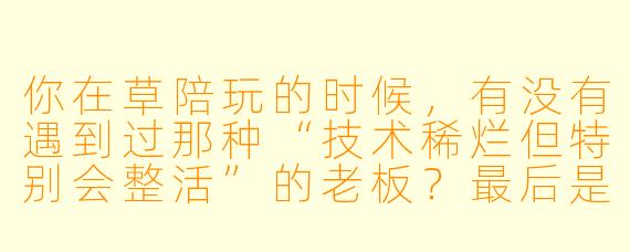 你在草陪玩的时候，有没有遇到过那种“技术稀烂但特别会整活”的老板？最后是怎么收场的？