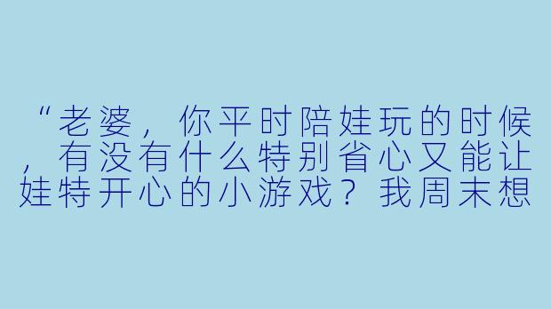 “老婆,你平时陪娃玩的时候,有没有什么特别省心又能让娃特开心的小游戏?我周末想试试,好让你歇会儿。”-让媳妇陪小孩玩