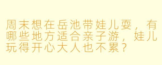周末想在岳池带娃儿耍,有哪些地方适合亲子游,娃儿玩得开心大人也不累?