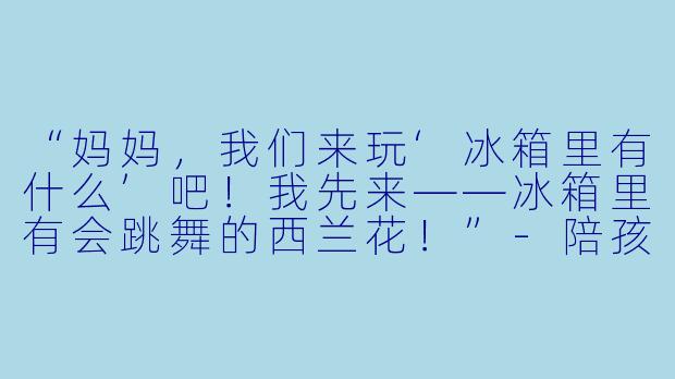 “妈妈，我们来玩‘冰箱里有什么’吧！我先来——冰箱里有会跳舞的西兰花！”-陪孩子玩无厘头游戏