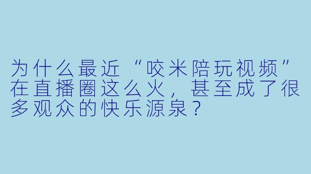 为什么最近“咬米陪玩视频”在直播圈这么火,甚至成了很多观众的快乐源泉?