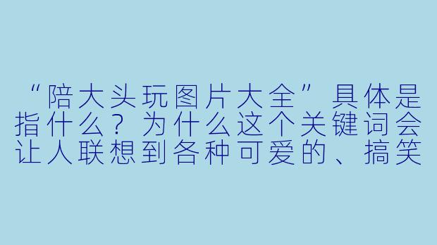 “陪大头玩图片大全”具体是指什么？为什么这个关键词会让人联想到各种可爱的、搞笑的或温馨的亲子互动画面？-陪大头玩图片大全