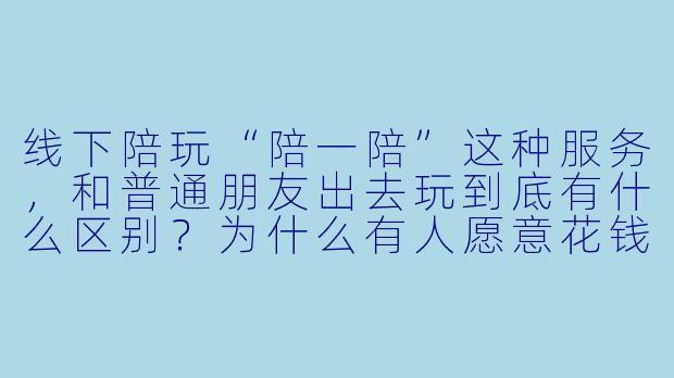 线下陪玩“陪一陪”这种服务，和普通朋友出去玩到底有什么区别？为什么有人愿意花钱找陌生人陪自己吃饭逛街？