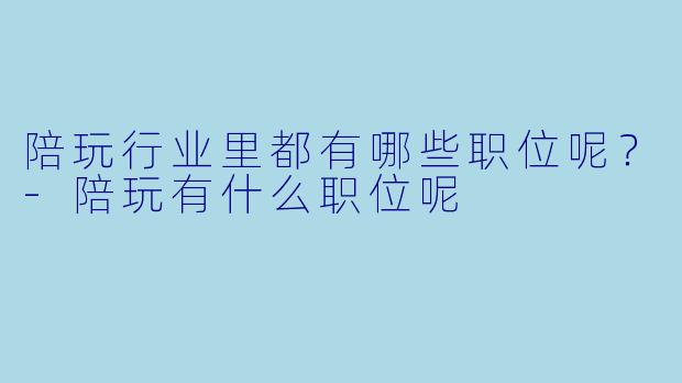 陪玩行业里都有哪些职位呢？-陪玩有什么职位呢
