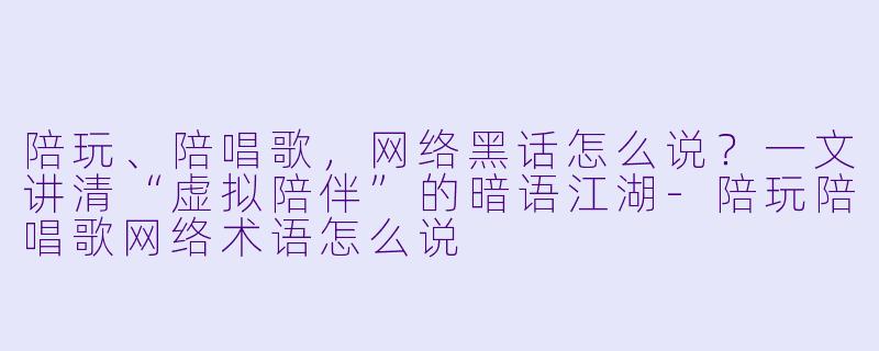 陪玩、陪唱歌,网络黑话怎么说?一文讲清“虚拟陪伴”的暗语江湖-陪玩陪唱歌网络术语怎么说