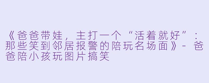 《爸爸带娃,主打一个“活着就好”:那些笑到邻居报警的陪玩名场面》-爸爸陪小孩玩图片搞笑