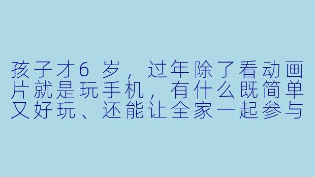 孩子才6岁，过年除了看动画片就是玩手机，有什么既简单又好玩、还能让全家一起参与的小游戏吗？-陪孩子过年玩什么好玩