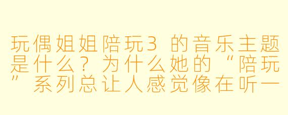 玩偶姐姐陪玩3的音乐主题是什么？为什么她的“陪玩”系列总让人感觉像在听一场有画面的音乐会？