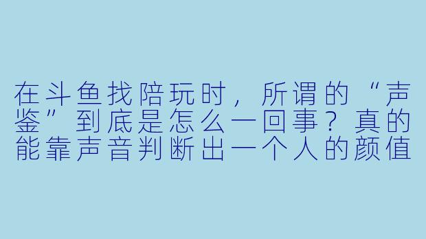 在斗鱼找陪玩时,所谓的“声鉴”到底是怎么一回事?真的能靠声音判断出一个人的颜值、X 格甚至技术吗?-斗鱼陪玩声鉴
