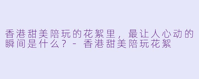 香港甜美陪玩的花絮里，最让人心动的瞬间是什么？-香港甜美陪玩花絮