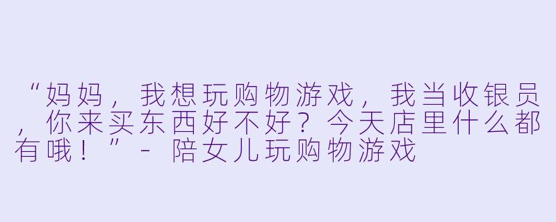 “妈妈，我想玩购物游戏，我当收银员，你来买东西好不好？今天店里什么都有哦！”-陪女儿玩购物游戏