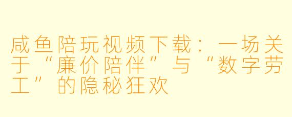 咸鱼陪玩视频下载:一场关于“廉价陪伴”与“数字劳工”的隐秘狂欢