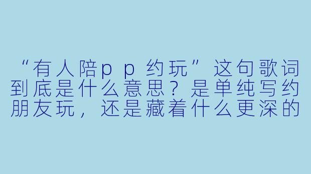“有人陪pp约玩”这句歌词到底是什么意思？是单纯写约朋友玩，还是藏着什么更深的情感？-歌词有人陪pp约玩