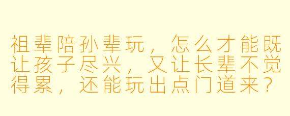 祖辈陪孙辈玩,怎么才能既让孩子尽兴,又让长辈不觉得累,还能玩出点门道来?