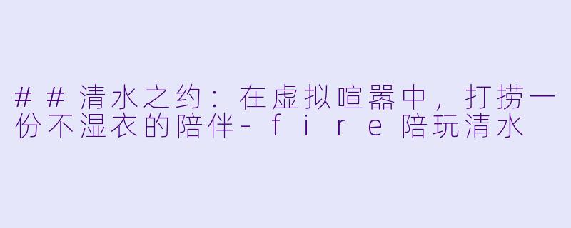 ##清水之约:在虚拟喧嚣中,打捞一份不湿衣的陪伴-fire陪玩清水
