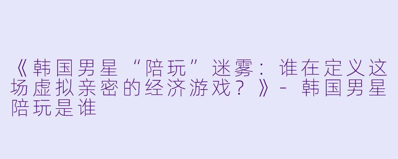 《韩国男星“陪玩”迷雾:谁在定义这场虚拟亲密的经济游戏?》-韩国男星陪玩是谁